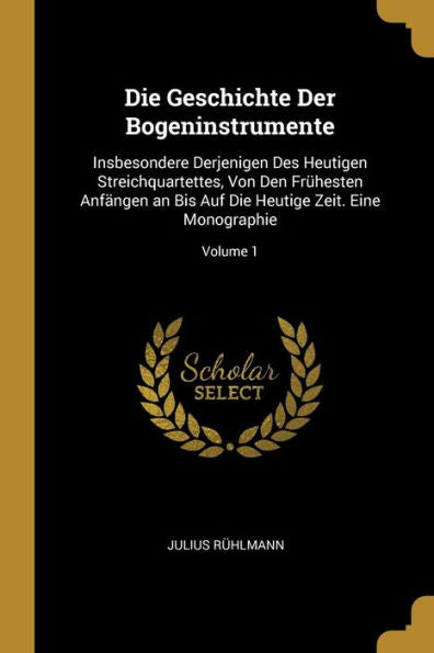 Die Geschichte Der Bogeninstrumente: Insbesondere Derjenigen Des Heutigen Streichquartettes, Von Den Frühesten Anfängen An Bis Auf Die Heutige Zeit. Eine Monographie; Volume 1 (German Edition)