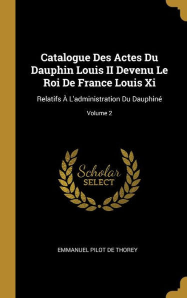 Catalogue Des Actes Du Dauphin Louis Ii Devenu Le Roi De France Louis Xi: Relatifs À L'Administration Du Dauphiné; Volume 2 (French Edition)