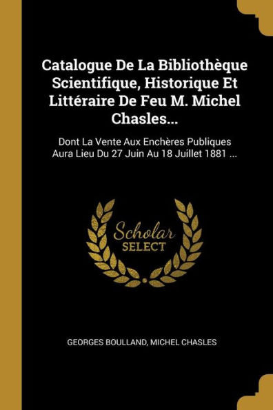 Catalogue De La Bibliothèque Scientifique, Historique Et Littéraire De Feu M. Michel Chasles...: Dont La Vente Aux Enchères Publiques Aura Lieu Du 27 Juin Au 18 Juillet 1881 ... (French Edition) - 9780270845976