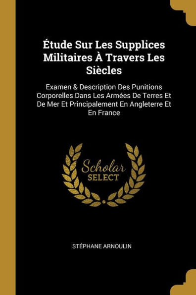 Étude Sur Les Supplices Militaires À Travers Les Siècles: Examen & Description Des Punitions Corporelles Dans Les Armées De Terres Et De Mer Et ... En Angleterre Et En France (French Edition) - 9780270925272
