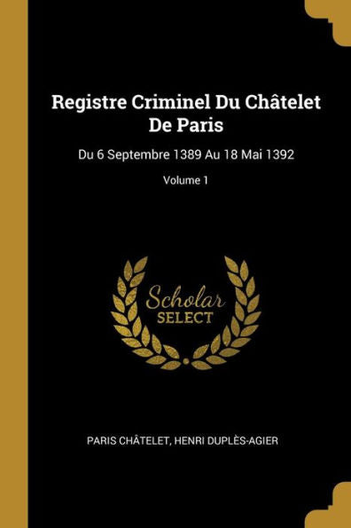 Registre Criminel Du Châtelet De Paris: Du 6 Septembre 1389 Au 18 Mai 1392; Volume 1 (French Edition)
