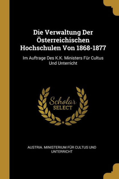 Die Verwaltung Der Österreichischen Hochschulen Von 1868-1877: Im Auftrage Des K.K. Ministers Für Cultus Und Unterricht (German Edition)