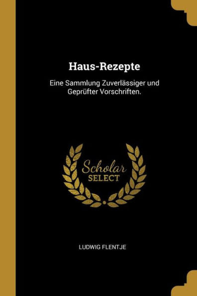 Haus-Rezepte: Eine Sammlung Zuverlässiger Und Geprüfter Vorschriften. (German Edition)