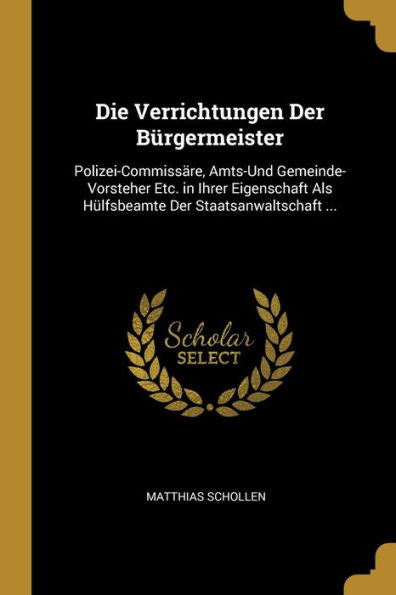 Die Verrichtungen Der Bürgermeister: Polizei-Commissäre, Amts-Und Gemeinde-Vorsteher Etc. In Ihrer Eigenschaft Als Hülfsbeamte Der Staatsanwaltschaft ... (German Edition)