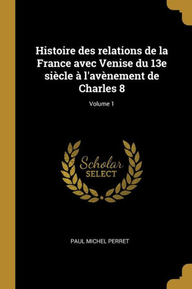 Histoire Des Relations De La France Avec Venise Du 13E Siècle À L'Avènement De Charles 8; Volume 1 (French Edition)