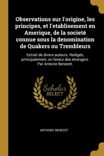 Observations Sur L'Origine, Les Principes, Et L'Etablisement En Amerique, De La Societé Connue Sous La Denomination De Quakers Ou Trembleurs: Extrait ... Par Antoine Benezet. (French Edition)