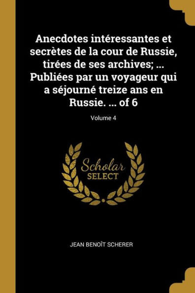 Anecdotes Intéressantes Et Secrètes De La Cour De Russie, Tirées De Ses Archives; ... Publiées Par Un Voyageur Qui A Séjourné Treize Ans En Russie. ... Of 6; Volume 4 (French Edition)
