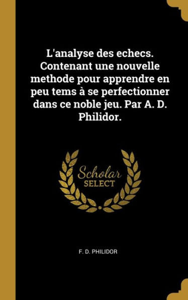 L'Analyse Des Echecs. Contenant Une Nouvelle Methode Pour Apprendre En Peu Tems À Se Perfectionner Dans Ce Noble Jeu. Par A. D. Philidor. (French Edition) - 9780274449552