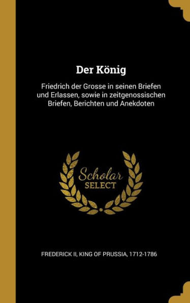 Der König: Friedrich Der Grosse In Seinen Briefen Und Erlassen, Sowie In Zeitgenossischen Briefen, Berichten Und Anekdoten (German Edition) - 9780274508525
