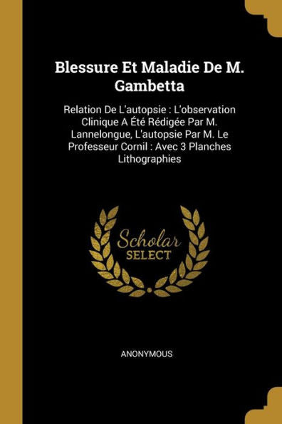 Blessure Et Maladie De M. Gambetta: Relation De L'Autopsie: L'Observation Clinique A Été Rédigée Par M. Lannelongue, L'Autopsie Par M. Le Professeur ... 3 Planches Lithographies (French Edition)