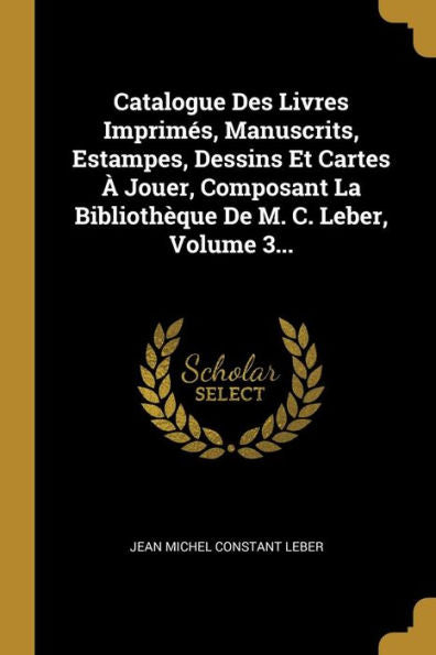 Catalogue Des Livres Imprimés, Manuscrits, Estampes, Dessins Et Cartes À Jouer, Composant La Bibliothèque De M. C. Leber, Volume 3... (French Edition)