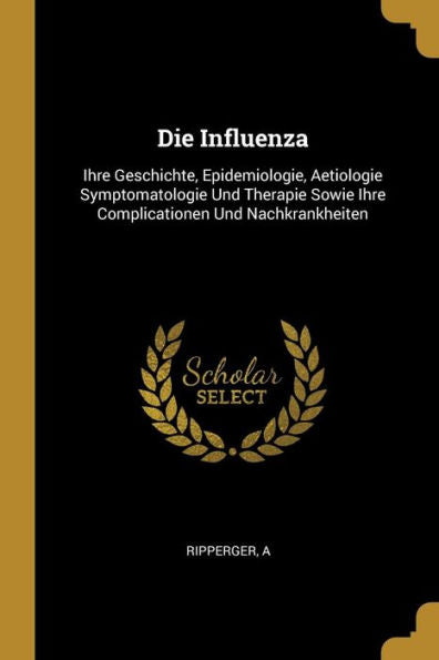 Die Influenza: Ihre Geschichte, Epidemiologie, Aetiologie Symptomatologie Und Therapie Sowie Ihre Complicationen Und Nachkrankheiten (German Edition)