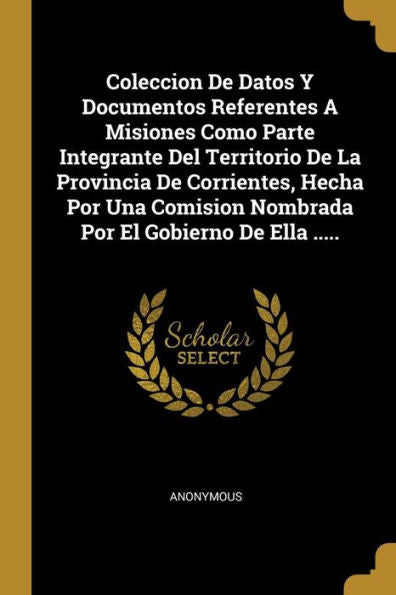 Coleccion De Datos Y Documentos Referentes A Misiones Como Parte Integrante Del Territorio De La Provincia De Corrientes, Hecha Por Una Comision ... El Gobierno De Ella ..... (Spanish Edition)