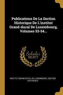 Publications De La Section Historique De L'Institut Grand-Ducal De Luxembourg, Volumes 53-54... (German Edition)