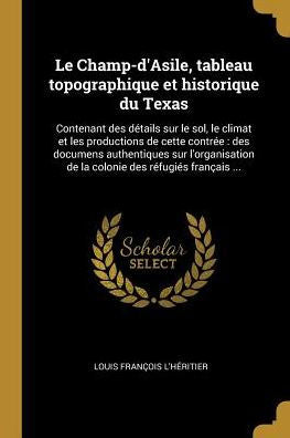 Le Champ-D'Asile, Tableau Topographique Et Historique Du Texas: Contenant Des Détails Sur Le Sol, Le Climat Et Les Productions De Cette Contrée: Des ... Des Réfugiés Français ... (French Edition)