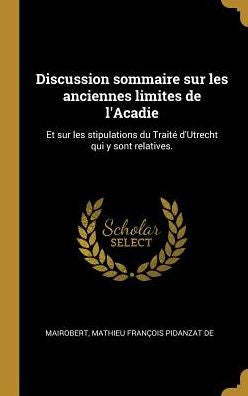 Discussion Sommaire Sur Les Anciennes Limites De L'Acadie: Et Sur Les Stipulations Du Traité D'Utrecht Qui Y Sont Relatives. (French Edition)