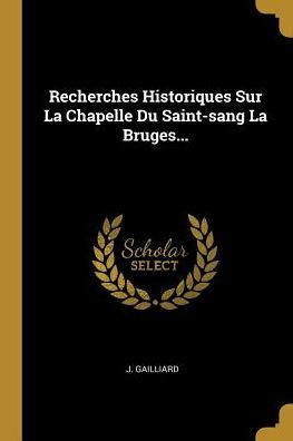 Recherches Historiques Sur La Chapelle Du Saint-Sang La Bruges... (French Edition)