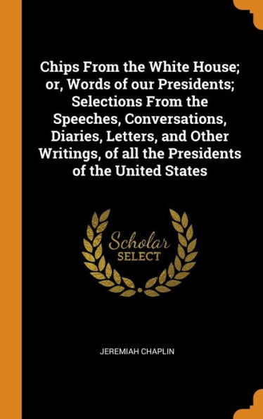 Chips From The White House; Or, Words Of Our Presidents; Selections From The Speeches, Conversations, Diaries, Letters, And Other Writings, Of All The Presidents Of The United States