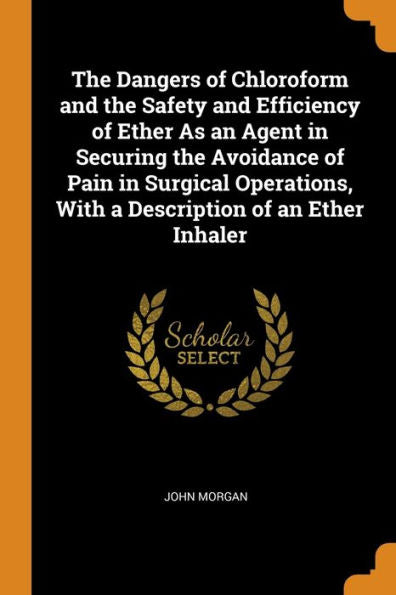 The Dangers Of Chloroform And The Safety And Efficiency Of Ether As An Agent In Securing The Avoidance Of Pain In Surgical Operations, With A Description Of An Ether Inhaler - 9780343727536