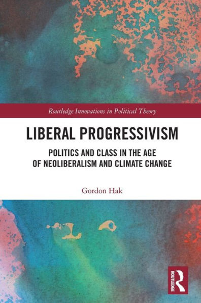Liberal Progressivism: Politics And Class In The Age Of Neoliberalism And Climate Change (Routledge Innovations In Political Theory)