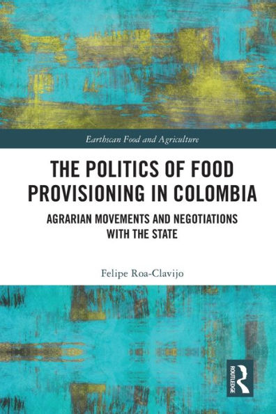 The Politics Of Food Provisioning In Colombia: Agrarian Movements And Negotiations With The State (Earthscan Food And Agriculture)