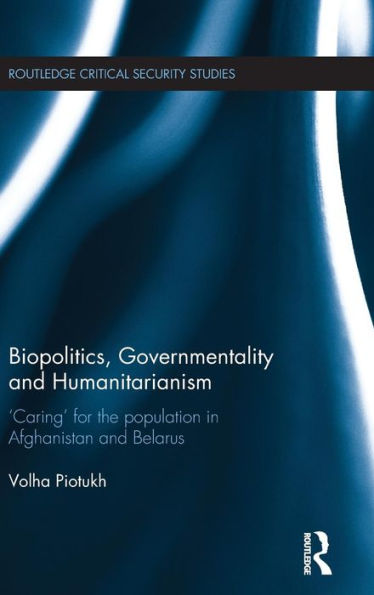 Biopolitics, Governmentality And Humanitarianism: 'Caring' For The Population In Afghanistan And Belarus (Routledge Critical Security Studies)
