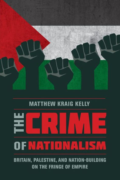 The Crime Of Nationalism: Britain, Palestine, And Nation-Building On The Fringe Of Empire - 9780520291492