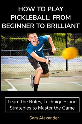 How To Play Pickleball: From Beginner To Brilliant: Learn The Rules, Techniques And Strategies To Master The Game