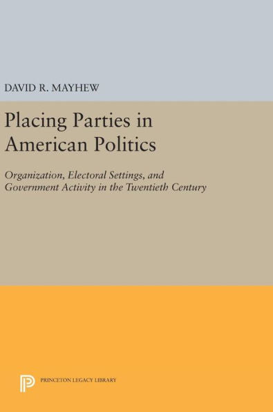 Placing Parties In American Politics: Organization, Electoral Settings, And Government Activity In The Twentieth Century (Princeton Legacy Library, 46)