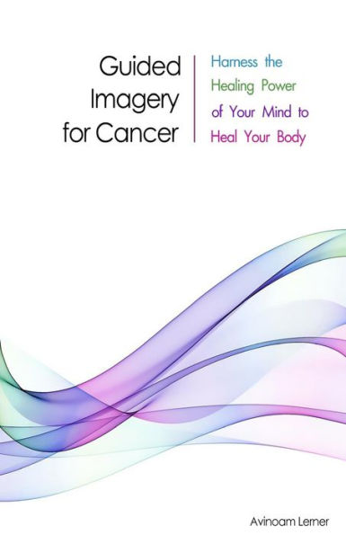 Guided Imagery For Cancer: Harness The Healing Power Of Your Mind To Heal Your Body