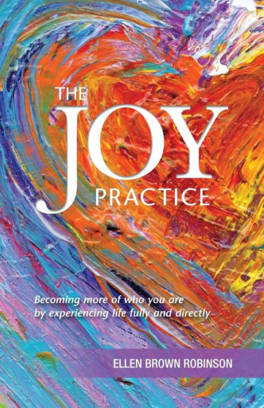 The Joy Practice: Becoming More Of Who You Are By Experiencing Life Fully And Directly