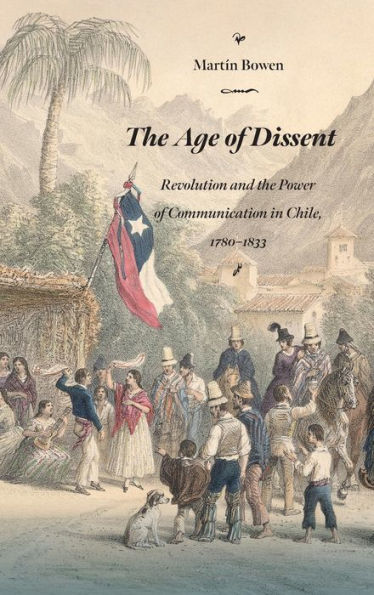 The Age Of Dissent: Revolution And The Power Of Communication In Chile, 1780–1833 (Diálogos Series)