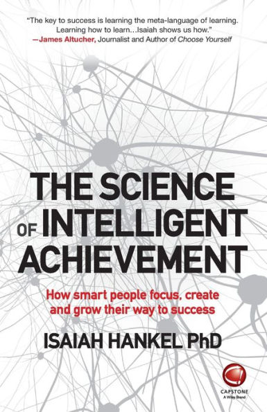 The Science Of Intelligent Achievement: How Smart People Focus, Create And Grow Their Way To Success
