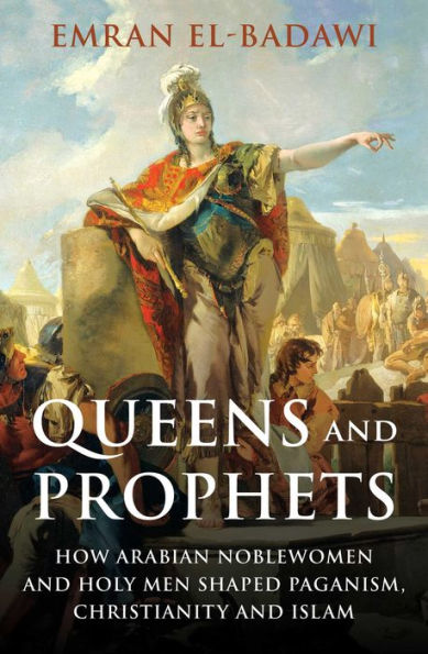 Queens And Prophets: How Arabian Noblewomen And Holy Men Shaped Paganism, Christianity And Islam