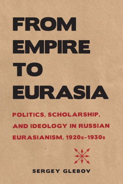 From Empire To Eurasia: Politics, Scholarship, And Ideology In Russian Eurasianism, 1920S–1930S (Niu Series In Slavic, East European, And Eurasian Studies)