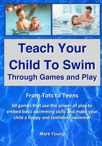 Teach Your Child To Swim Through Games And Play: From Tots To Teens. 60 Games That Use The Power Of Play To Embed Basic Swimming Skills And Make Your Child A Happy And Confident Swimmer.