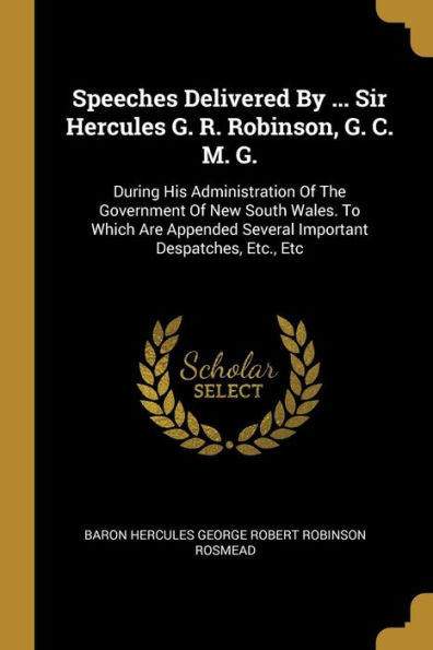 Speeches Delivered By ... Sir Hercules G. R. Robinson, G. C. M. G.: During His Administration Of The Government Of New South Wales. To Which Are Appended Several Important Despatches, Etc., Etc
