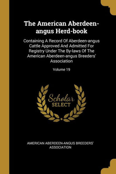 The American Aberdeen-Angus Herd-Book: Containing A Record Of Aberdeen-Angus Cattle Approved And Admitted For Registry Under The By-Laws Of The American Aberdeen-Angus Breeders' Association; Volume 19