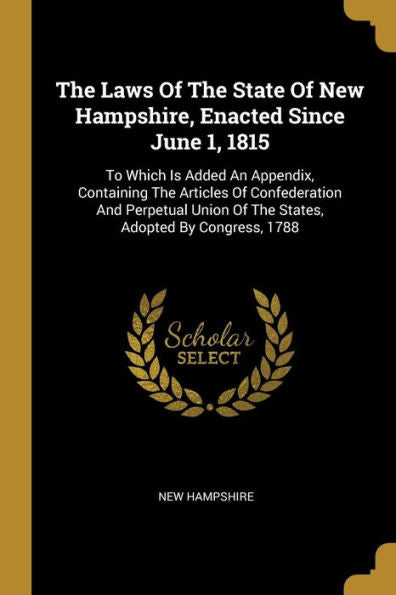 The Laws Of The State Of New Hampshire, Enacted Since June 1, 1815: To Which Is Added An Appendix, Containing The Articles Of Confederation And Perpetual Union Of The States, Adopted By Congress, 1788 - 9781010997375