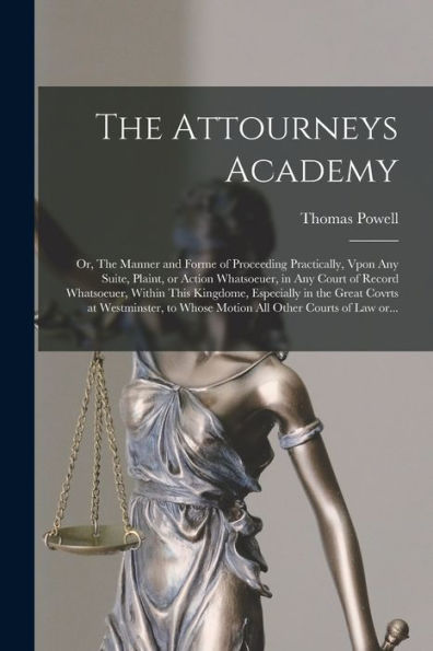 The Attourneys Academy; Or, The Manner And Forme Of Proceeding Practically, Vpon Any Suite, Plaint, Or Action Whatsoeuer, In Any Court Of Record ... At Westminster, To Whose Motion All Other...
