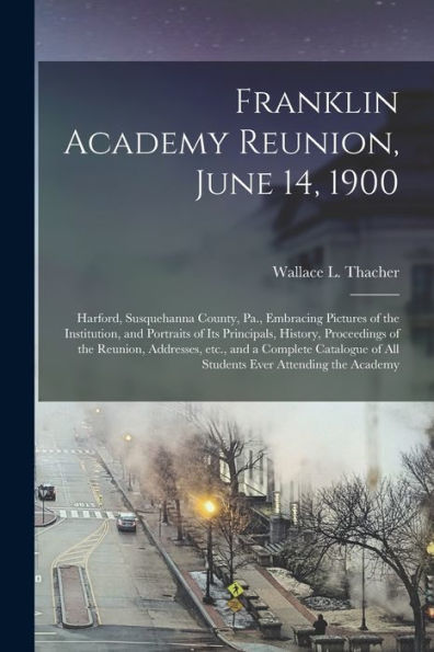 Franklin Academy Reunion, June 14, 1900: Harford, Susquehanna County, Pa., Embracing Pictures Of The Institution, And Portraits Of Its Principals, ... A Complete Catalogue Of All Students Ever...
