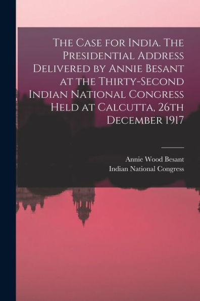The Case For India. The Presidential Address Delivered By Annie Besant At The Thirty-Second Indian National Congress Held At Calcutta, 26Th December 1917