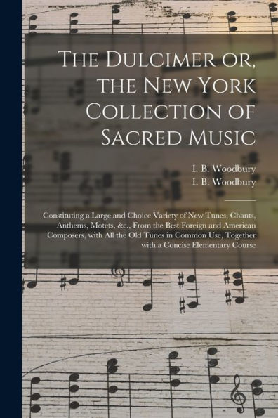The Dulcimer Or, The New York Collection Of Sacred Music: Constituting A Large And Choice Variety Of New Tunes, Chants, Anthems, Motets, &C., From The ... In Common Use, Together With A Concise...