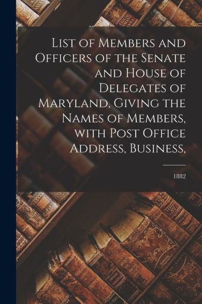 List Of Members And Officers Of The Senate And House Of Delegates Of Maryland, Giving The Names Of Members, With Post Office Address, Business; 1882