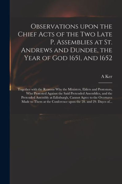 Observations Upon The Chief Acts Of The Two Late P. Assemblies At St. Andrews And Dundee, The Year Of God 1651, And 1652: Together With The Reasons ... The Said Pretended Assemblies, And The...