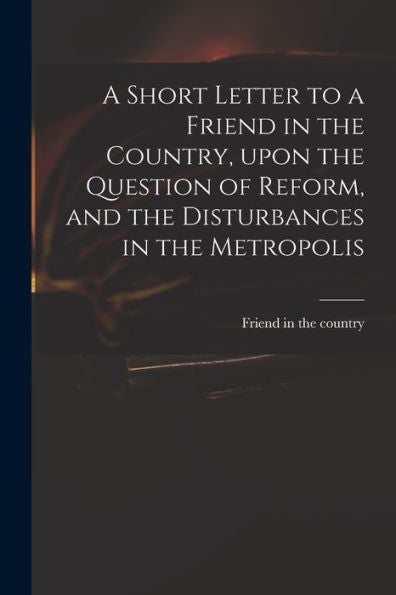 A Short Letter To A Friend In The Country, Upon The Question Of Reform, And The Disturbances In The Metropolis