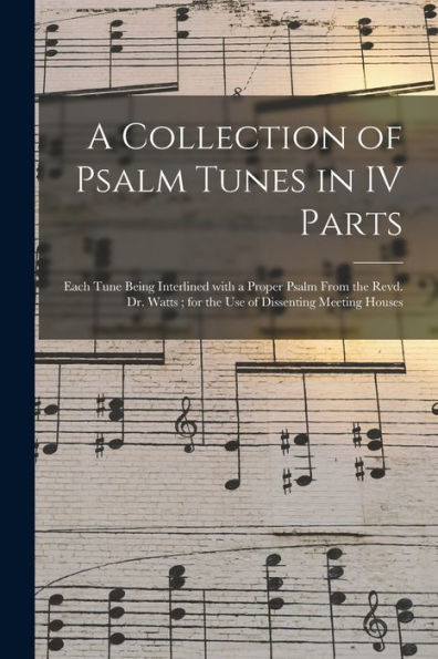A Collection Of Psalm Tunes In Iv Parts: Each Tune Being Interlined With A Proper Psalm From The Revd. Dr. Watts; For The Use Of Dissenting Meeting Houses