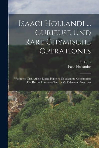 Isaaci Hollandi ... Curieuse Und Rare Chymische Operationes: Worinnen Nicht Allein Einige Hißhero Unbekannte Geheimnisse Die Rechte Universal-Tinctur Zu Erlangen, Angezeigt (German Edition)