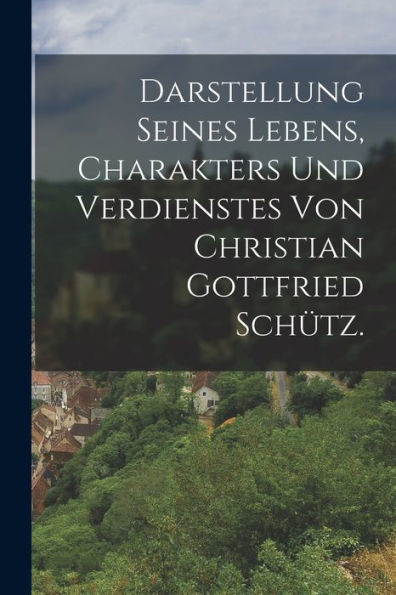 Darstellung Seines Lebens, Charakters Und Verdienstes Von Christian Gottfried Schütz. (German Edition)