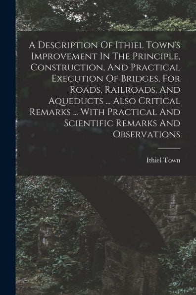 A Description Of Ithiel Town's Improvement In The Principle, Construction, And Practical Execution Of Bridges, For Roads, Railroads, And Aqueducts ... ... And Scientific Remarks And Observations